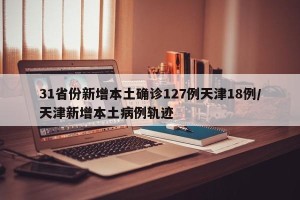 31省份新增本土确诊127例天津18例/天津新增本土病例轨迹
