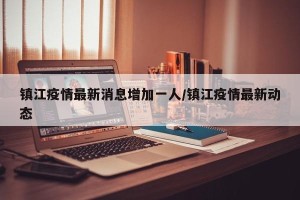 镇江疫情最新消息增加一人/镇江疫情最新动态