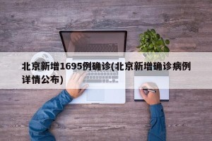 北京新增1695例确诊(北京新增确诊病例详情公布)