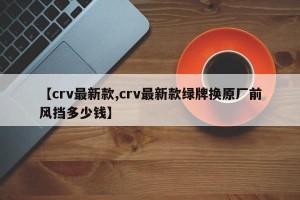 【crv最新款,crv最新款绿牌换原厂前风挡多少钱】