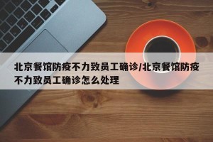 北京餐馆防疫不力致员工确诊/北京餐馆防疫不力致员工确诊怎么处理