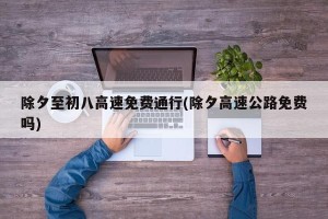 除夕至初八高速免费通行(除夕高速公路免费吗)