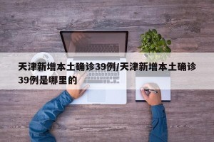 天津新增本土确诊39例/天津新增本土确诊39例是哪里的