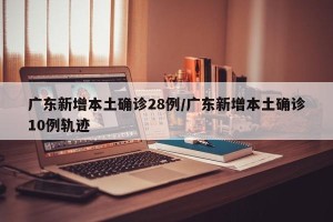 广东新增本土确诊28例/广东新增本土确诊10例轨迹