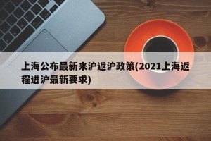 上海公布最新来沪返沪政策(2021上海返程进沪最新要求)
