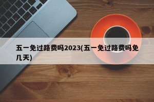 五一免过路费吗2023(五一免过路费吗免几天)