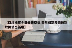 【四川成都今日最新疫情,四川成都疫情最新数据消息新增】