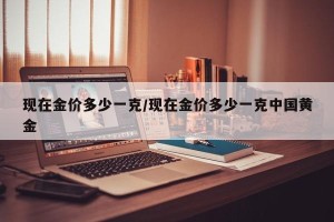 现在金价多少一克/现在金价多少一克中国黄金