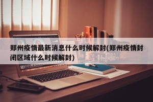 郑州疫情最新消息什么时候解封(郑州疫情封闭区域什么时候解封)