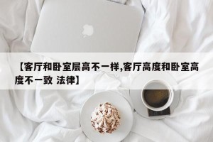 【客厅和卧室层高不一样,客厅高度和卧室高度不一致 法律】