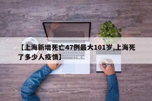 【上海新增死亡47例最大101岁,上海死了多少人疫情】