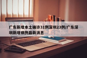 广东新增本土确诊31例深圳23例/广东深圳新增病例最新消息