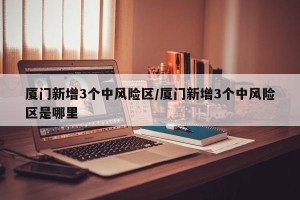 厦门新增3个中风险区/厦门新增3个中风险区是哪里