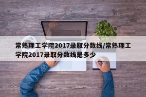 常熟理工学院2017录取分数线/常熟理工学院2017录取分数线是多少