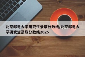 北京邮电大学研究生录取分数线/北京邮电大学研究生录取分数线2025