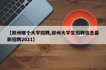 【郑州哪个大学招聘,郑州大学生招聘信息最新招聘2021】