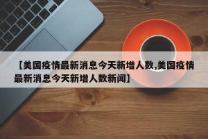 【美国疫情最新消息今天新增人数,美国疫情最新消息今天新增人数新闻】