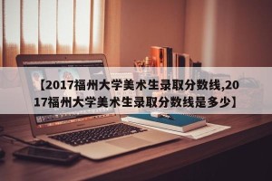 【2017福州大学美术生录取分数线,2017福州大学美术生录取分数线是多少】