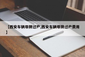 【西安车辆带牌过户,西安车辆带牌过户费用】