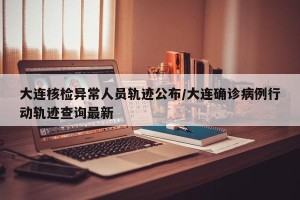大连核检异常人员轨迹公布/大连确诊病例行动轨迹查询最新