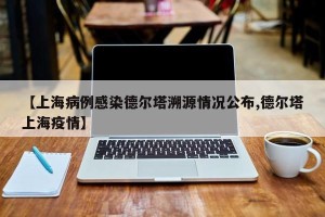 【上海病例感染德尔塔溯源情况公布,德尔塔上海疫情】