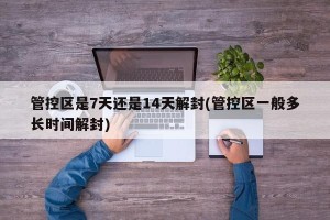 管控区是7天还是14天解封(管控区一般多长时间解封)