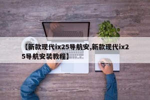 【新款现代ix25导航安,新款现代ix25导航安装教程】