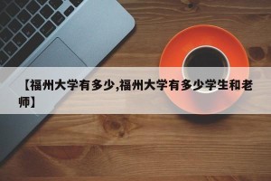 【福州大学有多少,福州大学有多少学生和老师】