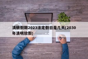 清明假期2023法定假日是几天(2030年清明放假)