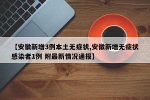 【安徽新增3例本土无症状,安徽新增无症状感染者1例 附最新情况通报】