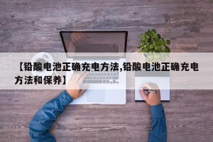 【铅酸电池正确充电方法,铅酸电池正确充电方法和保养】