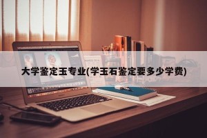 大学鉴定玉专业(学玉石鉴定要多少学费)