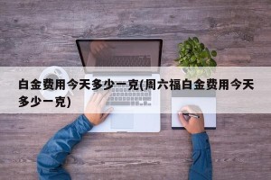 白金费用今天多少一克(周六福白金费用今天多少一克)