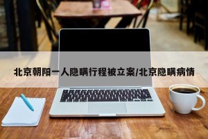 北京朝阳一人隐瞒行程被立案/北京隐瞒病情