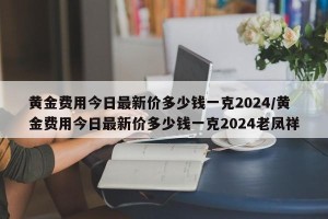 黄金费用今日最新价多少钱一克2024/黄金费用今日最新价多少钱一克2024老凤祥