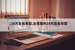 【10万左右车型,北京现代10万左右车型】