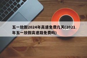 五一放假2024年高速免费几天(2021年五一放假高速路免费吗)