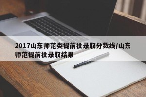 2017山东师范类提前批录取分数线/山东师范提前批录取结果