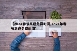 【2024春节高速免费时间,2o21年春节高速免费时间】