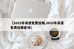 【2022年高速免费日期,2022年高速免费日期查询】