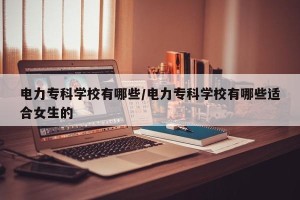 电力专科学校有哪些/电力专科学校有哪些适合女生的