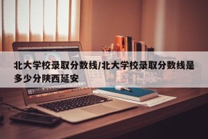 北大学校录取分数线/北大学校录取分数线是多少分陕西延安