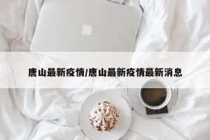 唐山最新疫情/唐山最新疫情最新消息
