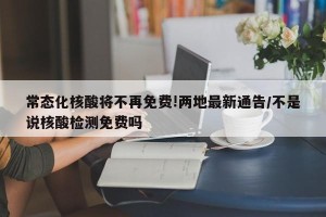 常态化核酸将不再免费!两地最新通告/不是说核酸检测免费吗