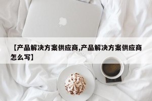 【产品解决方案供应商,产品解决方案供应商怎么写】