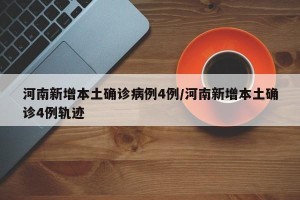河南新增本土确诊病例4例/河南新增本土确诊4例轨迹