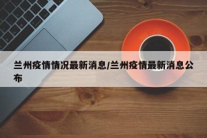 兰州疫情情况最新消息/兰州疫情最新消息公布