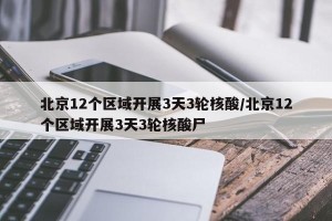 北京12个区域开展3天3轮核酸/北京12个区域开展3天3轮核酸尸