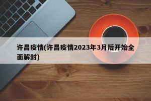 许昌疫情(许昌疫情2023年3月后开始全面解封)