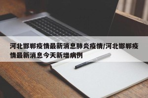 河北邯郸疫情最新消息肺炎疫情/河北邯郸疫情最新消息今天新增病例